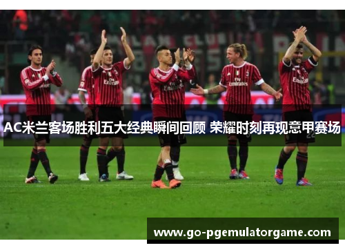 AC米兰客场胜利五大经典瞬间回顾 荣耀时刻再现意甲赛场