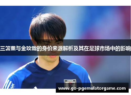 三笘薰与金玟哉的身价来源解析及其在足球市场中的影响