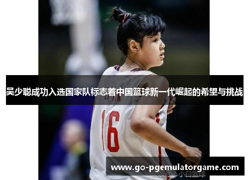 吴少聪成功入选国家队标志着中国篮球新一代崛起的希望与挑战 吴少聪成功入选国家队标志着中国篮球新一代崛起的希望与挑战