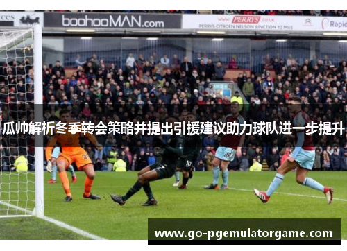 瓜帅解析冬季转会策略并提出引援建议助力球队进一步提升 瓜帅解析冬季转会策略并提出引援建议助力球队进一步提升