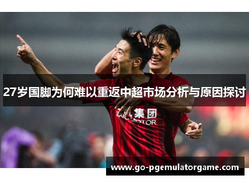 27岁国脚为何难以重返中超市场分析与原因探讨 27岁国脚为何难以重返中超市场分析与原因探讨