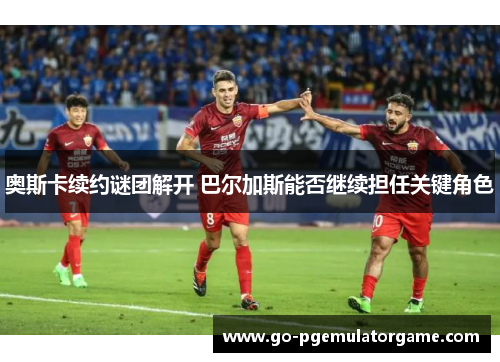 奥斯卡续约谜团解开 巴尔加斯能否继续担任关键角色 奥斯卡续约谜团解开 巴尔加斯能否继续担任关键角色