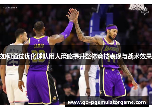 如何通过优化球队用人策略提升整体竞技表现与战术效果 如何通过优化球队用人策略提升整体竞技表现与战术效果