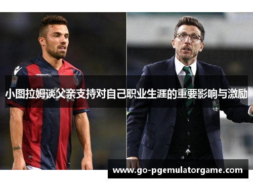 小图拉姆谈父亲支持对自己职业生涯的重要影响与激励 小图拉姆谈父亲支持对自己职业生涯的重要影响与激励