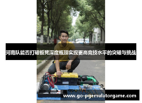 河南队能否打破板凳深度瓶颈实现更高竞技水平的突破与挑战 河南队能否打破板凳深度瓶颈实现更高竞技水平的突破与挑战