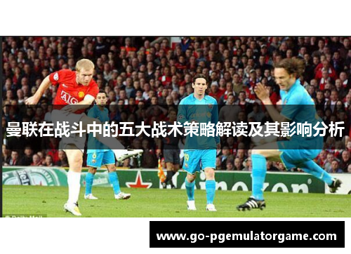 曼联在战斗中的五大战术策略解读及其影响分析