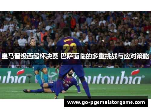 皇马晋级西超杯决赛 巴萨面临的多重挑战与应对策略