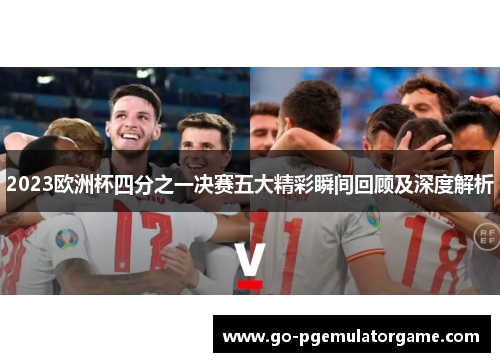 2023欧洲杯四分之一决赛五大精彩瞬间回顾及深度解析 2023欧洲杯四分之一决赛五大精彩瞬间回顾及深度解析