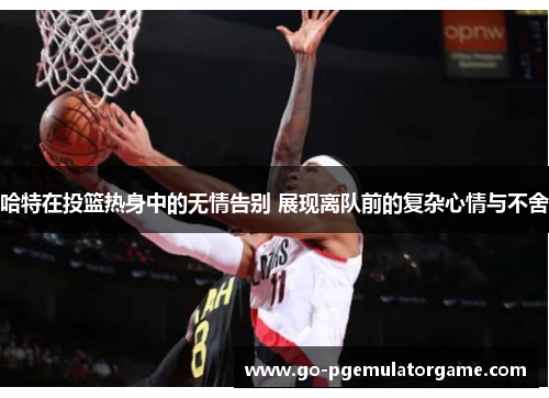 哈特在投篮热身中的无情告别 展现离队前的复杂心情与不舍 哈特在投篮热身中的无情告别 展现离队前的复杂心情与不舍