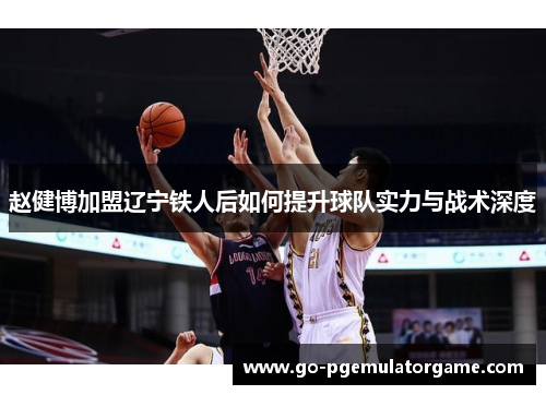 赵健博加盟辽宁铁人后如何提升球队实力与战术深度 赵健博加盟辽宁铁人后如何提升球队实力与战术深度