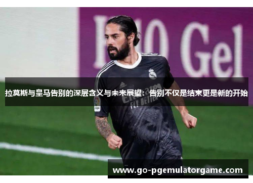 拉莫斯与皇马告别的深层含义与未来展望:告别不仅是结束更是新的开始 拉莫斯与皇马告别的深层含义与未来展望:告别不仅是结束更是新的开始