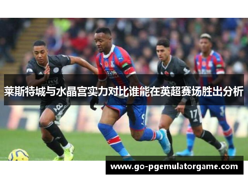 莱斯特城与水晶宫实力对比谁能在英超赛场胜出分析