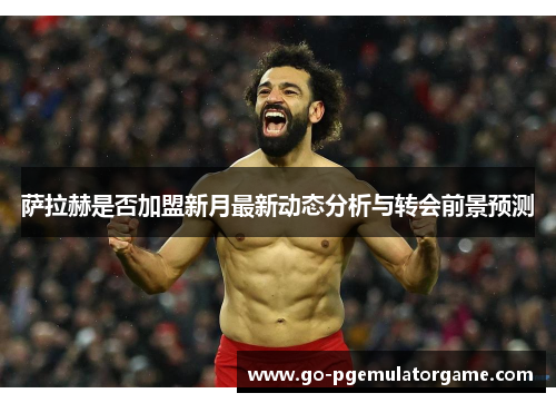 萨拉赫是否加盟新月最新动态分析与转会前景预测 萨拉赫是否加盟新月最新动态分析与转会前景预测