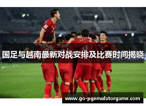 国足与越南最新对战安排及比赛时间揭晓