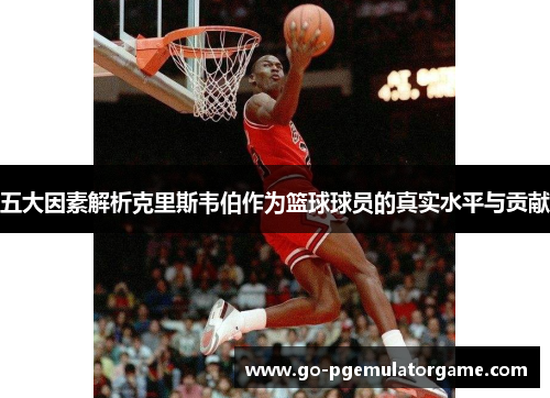 五大因素解析克里斯韦伯作为篮球球员的真实水平与贡献 五大因素解析克里斯韦伯作为篮球球员的真实水平与贡献