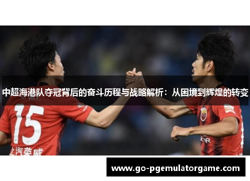 中超海港队夺冠背后的奋斗历程与战略解析:从困境到辉煌的转变 中超海港队夺冠背后的奋斗历程与战略解析:从困境到辉煌的转变