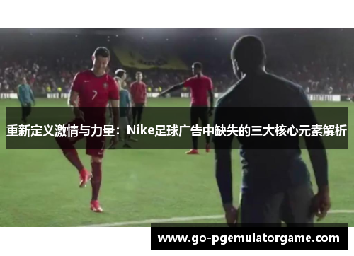 重新定义激情与力量:Nike足球广告中缺失的三大核心元素解析 重新定义激情与力量:Nike足球广告中缺失的三大核心元素解析
