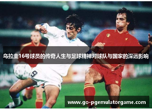 乌拉圭16号球员的传奇人生与足球精神对球队与国家的深远影响 乌拉圭16号球员的传奇人生与足球精神对球队与国家的深远影响