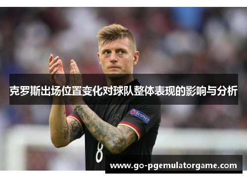 克罗斯出场位置变化对球队整体表现的影响与分析 克罗斯出场位置变化对球队整体表现的影响与分析