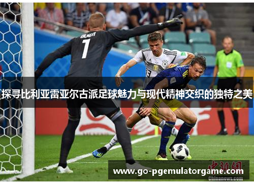 探寻比利亚雷亚尔古派足球魅力与现代精神交织的独特之美