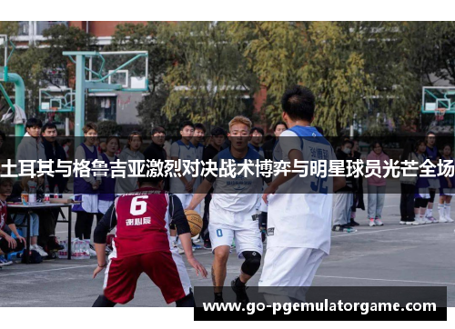 土耳其与格鲁吉亚激烈对决战术博弈与明星球员光芒全场