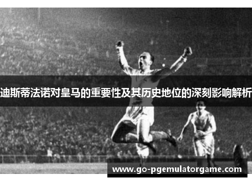迪斯蒂法诺对皇马的重要性及其历史地位的深刻影响解析 迪斯蒂法诺对皇马的重要性及其历史地位的深刻影响解析