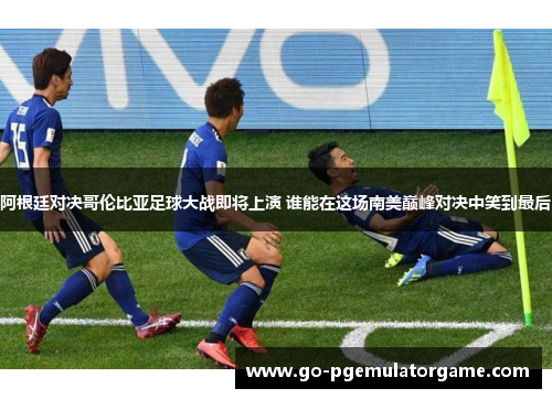 阿根廷对决哥伦比亚足球大战即将上演 谁能在这场南美巅峰对决中笑到最后