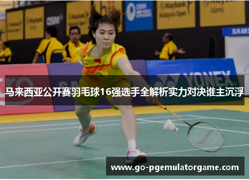 马来西亚公开赛羽毛球16强选手全解析实力对决谁主沉浮
