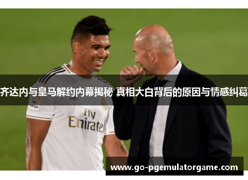 齐达内与皇马解约内幕揭秘 真相大白背后的原因与情感纠葛