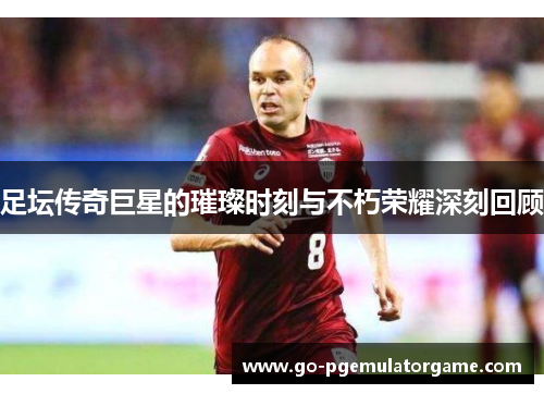 足坛传奇巨星的璀璨时刻与不朽荣耀深刻回顾 足坛传奇巨星的璀璨时刻与不朽荣耀深刻回顾