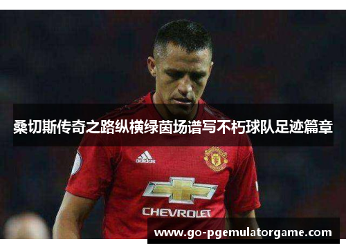 桑切斯传奇之路纵横绿茵场谱写不朽球队足迹篇章