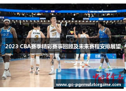 2023 CBA赛季精彩赛事回顾及未来赛程安排展望 2023 CBA赛季精彩赛事回顾及未来赛程安排展望