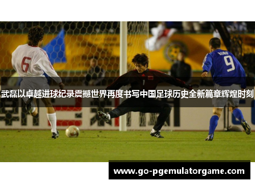 武磊以卓越进球纪录震撼世界再度书写中国足球历史全新篇章辉煌时刻 武磊以卓越进球纪录震撼世界再度书写中国足球历史全新篇章辉煌时刻