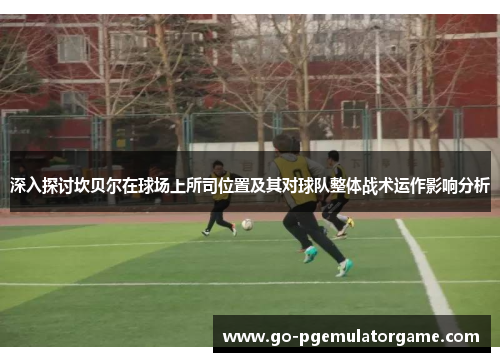 深入探讨坎贝尔在球场上所司位置及其对球队整体战术运作影响分析