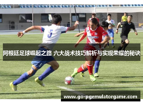 阿根廷足球崛起之路 六大战术技巧解析与实现荣耀的秘诀