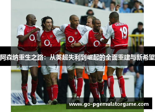 阿森纳重生之路:从英超失利到崛起的全面重建与新希望 阿森纳重生之路:从英超失利到崛起的全面重建与新希望