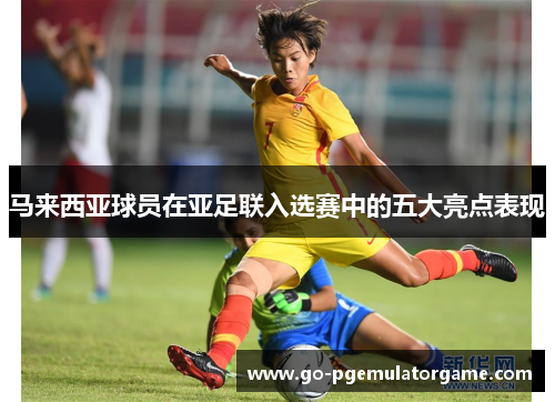 马来西亚球员在亚足联入选赛中的五大亮点表现 马来西亚球员在亚足联入选赛中的五大亮点表现