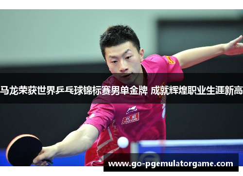 马龙荣获世界乒乓球锦标赛男单金牌 成就辉煌职业生涯新高 马龙荣获世界乒乓球锦标赛男单金牌 成就辉煌职业生涯新高