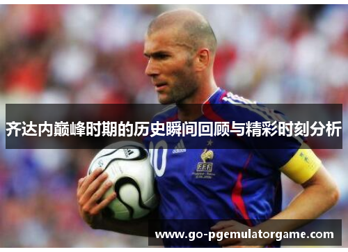 齐达内巅峰时期的历史瞬间回顾与精彩时刻分析 齐达内巅峰时期的历史瞬间回顾与精彩时刻分析