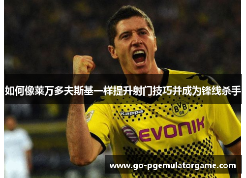 如何像莱万多夫斯基一样提升射门技巧并成为锋线杀手 如何像莱万多夫斯基一样提升射门技巧并成为锋线杀手
