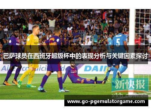 巴萨球员在西班牙超级杯中的表现分析与关键因素探讨 巴萨球员在西班牙超级杯中的表现分析与关键因素探讨