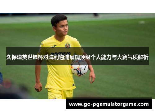 久保建英世俱杯对阵利物浦展现顶级个人能力与大赛气质解析