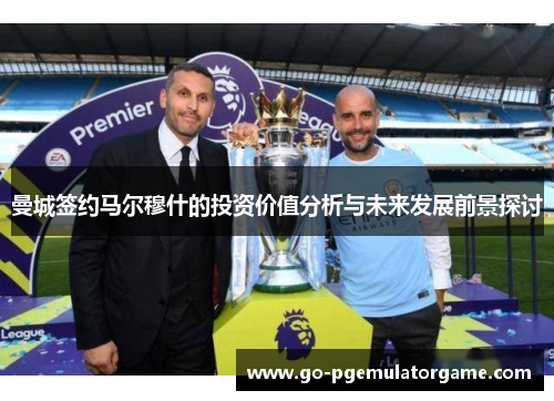 曼城签约马尔穆什的投资价值分析与未来发展前景探讨 曼城签约马尔穆什的投资价值分析与未来发展前景探讨
