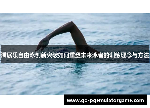 潘展乐自由泳创新突破如何重塑未来泳者的训练理念与方法 潘展乐自由泳创新突破如何重塑未来泳者的训练理念与方法