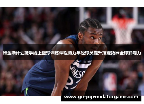 维金斯计划携手线上篮球训练课程助力年轻球员提升技能拓展全球影响力